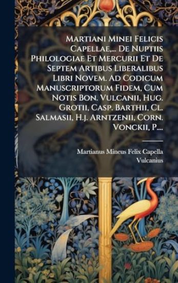Martiani Minei Felicis Capellae, ... De Nuptiis Philologiae Et Mercurii Et De Septem Artibus Liberalibus Libri Novem. Ad Codicum Manuscriptorum Fidem, Cum Notis Bon. Vulcanii, Hug. Grotii, Casp. Barthii, Cl. Salmasii, H.j. Arntzenii, Corn. Vonckii, P....