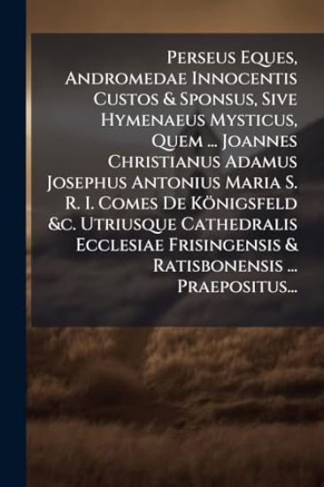 Perseus Eques, Andromedae Innocentis Custos & Sponsus, Sive Hymenaeus Mysticus, Quem ... Joannes Christianus Adamus Josephus Antonius Maria S. R. I. Comes De Königsfeld &c. Utriusque Cathedralis Ecclesiae Frisingensis & Ratisbonensis ... Praepositus...