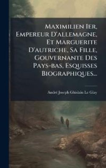 Maximilien Ier, Empereur D'allemagne, Et Marguerite D'autriche, Sa Fille, Gouvernante Des Pays-bas, Esquisses Biographiques...