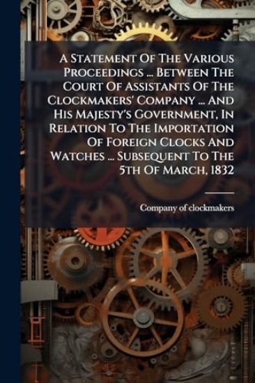 A Statement Of The Various Proceedings ... Between The Court Of Assistants Of The Clockmakers' Company ... And His Majesty's Government, In Relation To The Importation Of Foreign Clocks And Watches ... Subsequent To The 5th Of March, 1832