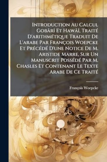 Introduction Au Calcul GobârÃ(R) Et HawâÃ(R), TraitÃ(c) D'arithmÃ(c)tique Traduit De L'arabe Par François Woepcke Et PrÃ(c)cÃ(c)dÃ(c) D'une Notice De M. Aristide Marre, Sur Un Manuscrit PossÃ(c)dÃ(c) Par M. Chasles Et Contenant Le Texte Arabe De Ce TraitÃ(