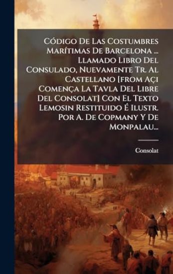 CÃ3digo De Las Costumbres MarÃ-timas De Barcelona ... Llamado Libro Del Consulado, Nuevamente Tr. Al Castellano [from Açi Comença La Tavla Del Libre Del Consolat] Con El Texto Lemosin Restituido Ã? Ilustr. Por A. De Copmany Y De Monpalau...