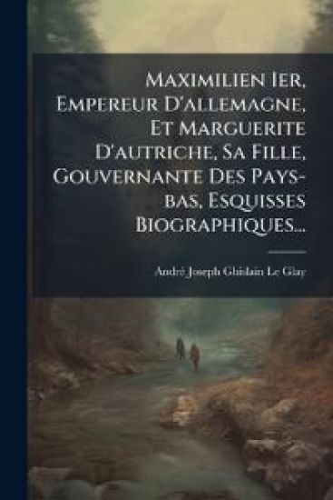 Maximilien Ier, Empereur D'allemagne, Et Marguerite D'autriche, Sa Fille, Gouvernante Des Pays-bas, Esquisses Biographiques...