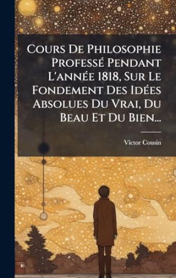 Cours De Philosophie ProfessÃ(c) Pendant L'annÃ(c)e 1818, Sur Le Fondement Des IdÃ(c)es Absolues Du Vrai, Du Beau Et Du Bien...
