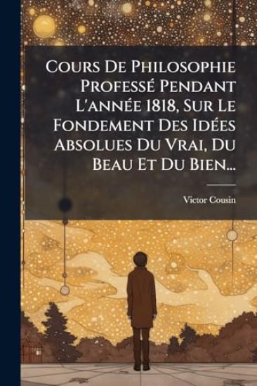 Cours De Philosophie ProfessÃ(c) Pendant L'annÃ(c)e 1818, Sur Le Fondement Des IdÃ(c)es Absolues Du Vrai, Du Beau Et Du Bien...