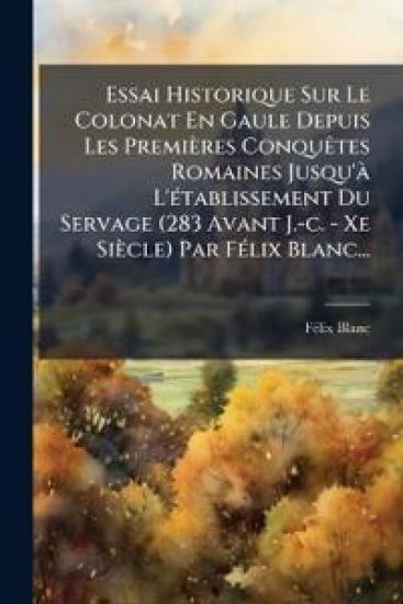 Essai Historique Sur Le Colonat En Gaule Depuis Les Premières ConquÃates Romaines Jusqu'Ã L'Ã(c)tablissement Du Servage (283 Avant J.-c. - Xe Siècle) Par FÃ(c)lix Blanc...