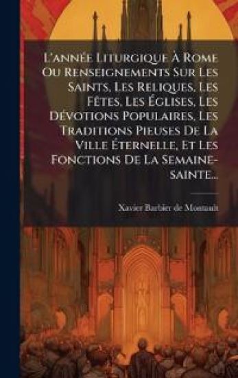 L'annÃ(c)e Liturgique Ã? Rome Ou Renseignements Sur Les Saints, Les Reliques, Les FÃates, Les Ã?glises, Les DÃ(c)votions Populaires, Les Traditions Pieuses De La Ville Ã?ternelle, Et Les Fonctions De La Semaine-sainte...