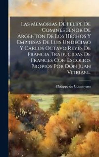 Las Memorias De Felipe De Comines Señor De Argenton De Los Hechos Y Empresas De Luis Undecimo Y Carlos Octavo Reyes De Francia Traducidas De Frances Con Escolios Propios Por Don Juan Vitrian...
