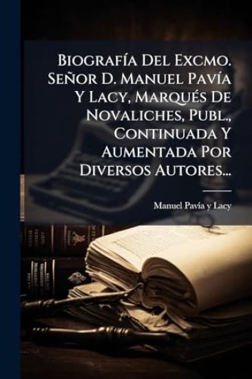 BiografÃ-a Del Excmo. Señor D. Manuel PavÃ-a Y Lacy, MarquÃ(c)s De Novaliches, Publ., Continuada Y Aumentada Por Diversos Autores...