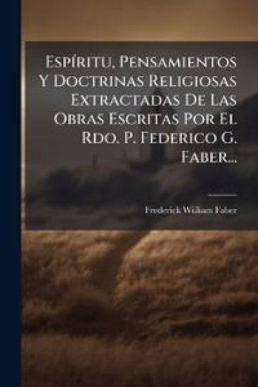 EspÃ-ritu, Pensamientos Y Doctrinas Religiosas Extractadas De Las Obras Escritas Por El Rdo. P. Federico G. Faber...