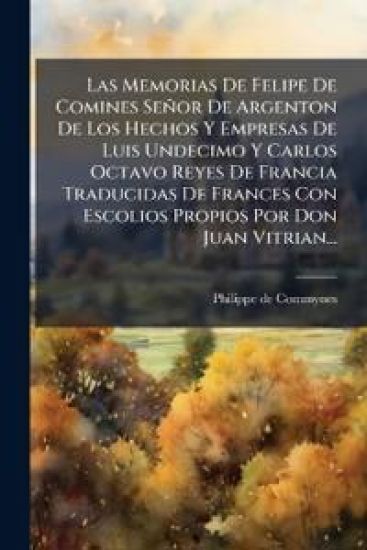 Las Memorias De Felipe De Comines Señor De Argenton De Los Hechos Y Empresas De Luis Undecimo Y Carlos Octavo Reyes De Francia Traducidas De Frances Con Escolios Propios Por Don Juan Vitrian...