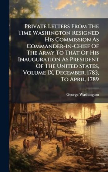 Private Letters From The Time Washington Resigned His Commission As Commander-in-Chief Of The Army To That Of His Inauguration As President Of The United States, Volume IX, December, 1783, To April, 1789