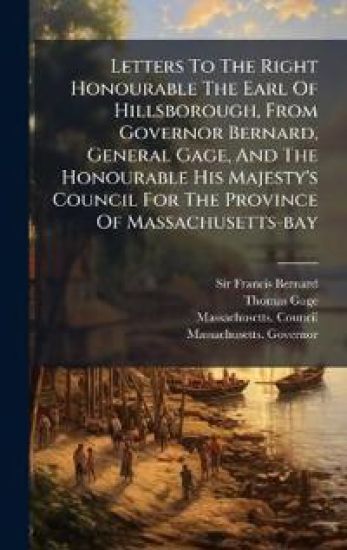 Letters To The Right Honourable The Earl Of Hillsborough, From Governor Bernard, General Gage, And The Honourable His Majesty's Council For The Province Of Massachusetts-bay