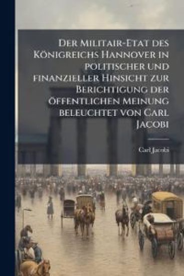 Der Militair-Etat des Königreichs Hannover in politischer und finanzieller Hinsicht zur Berichtigung der öffentlichen Meinung beleuchtet von Carl Jacobi