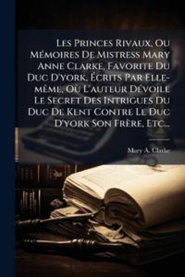 Les Princes Rivaux, Ou MÃ(c)moires De Mistress Mary Anne Clarke, Favorite Du Duc D'york, Ã?crits Par Elle-mÃame, OÃ¹ L'auteur DÃ(c)voile Le Secret Des Intrigues Du Duc De Kent Contre Le Duc D'york Son Frère, Etc...