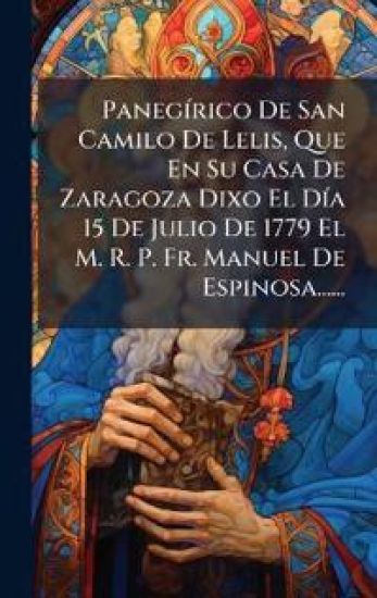 PanegÃ-rico De San Camilo De Lelis, Que En Su Casa De Zaragoza Dixo El DÃ-a 15 De Julio De 1779 El M. R. P. Fr. Manuel De Espinosa......