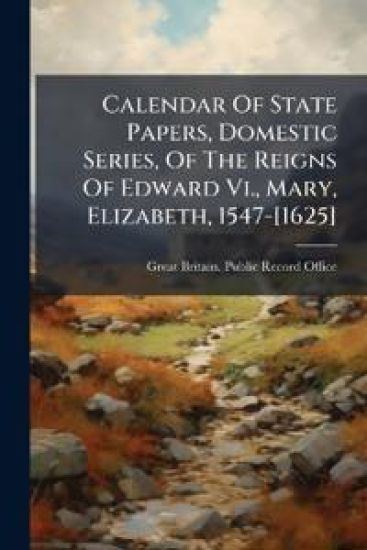 Calendar Of State Papers, Domestic Series, Of The Reigns Of Edward Vi., Mary, Elizabeth, 1547-[1625]