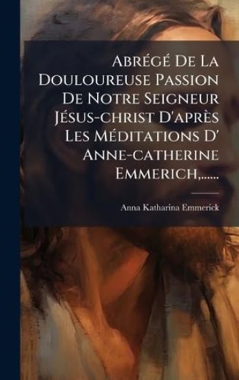 AbrÃ(c)gÃ(c) De La Douloureuse Passion De Notre Seigneur JÃ(c)sus-christ D'après Les MÃ(c)ditations D' Anne-catherine Emmerich, ......