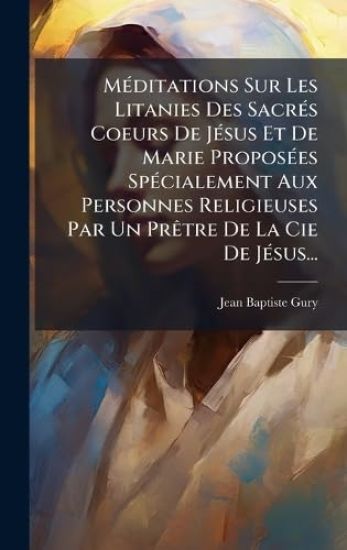 MÃ(c)ditations Sur Les Litanies Des SacrÃ(c)s Coeurs De JÃ(c)sus Et De Marie ProposÃ(c)es SpÃ(c)cialement Aux Personnes Religieuses Par Un PrÃatre De La Cie De JÃ(c)sus...