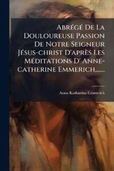 AbrÃ(c)gÃ(c) De La Douloureuse Passion De Notre Seigneur JÃ(c)sus-christ D'après Les MÃ(c)ditations D' Anne-catherine Emmerich, ......