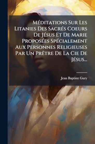 MÃ(c)ditations Sur Les Litanies Des SacrÃ(c)s Coeurs De JÃ(c)sus Et De Marie ProposÃ(c)es SpÃ(c)cialement Aux Personnes Religieuses Par Un PrÃatre De La Cie De JÃ(c)sus...