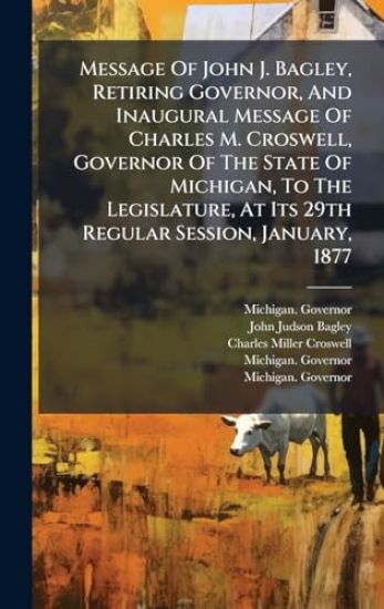 Message Of John J. Bagley, Retiring Governor, And Inaugural Message Of Charles M. Croswell, Governor Of The State Of Michigan, To The Legislature, At Its 29th Regular Session, January, 1877