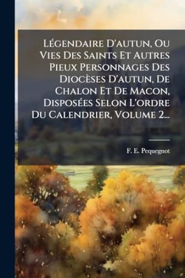 LÃ(c)gendaire D'autun, Ou Vies Des Saints Et Autres Pieux Personnages Des Diocèses D'autun, De Chalon Et De Macon, DisposÃ(c)es Selon L'ordre Du Calendrier, Volume 2...