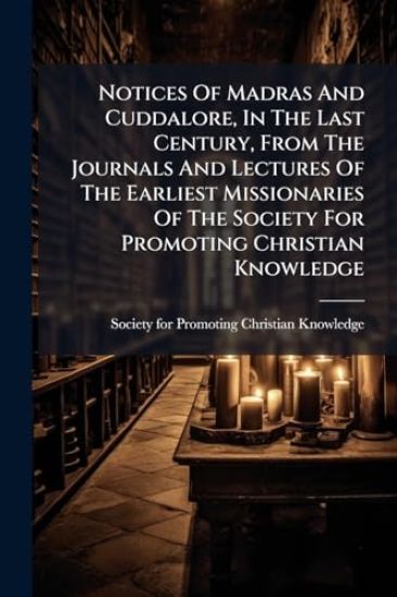 Notices Of Madras And Cuddalore, In The Last Century, From The Journals And Lectures Of The Earliest Missionaries Of The Society For Promoting Christi
