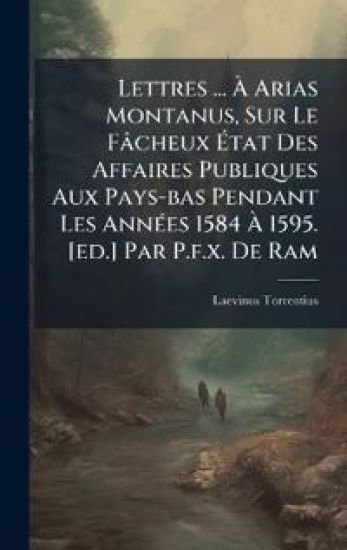 Lettres ... Ã? Arias Montanus, Sur Le Fâcheux Ã?tat Des Affaires Publiques Aux Pays-bas Pendant Les AnnÃ(c)es 1584 Ã? 1595. [ed.] Par P.f.x. De Ram