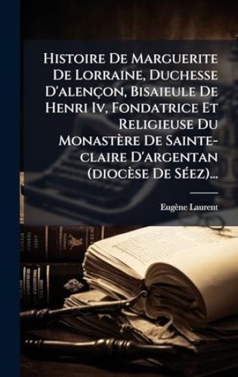 Histoire De Marguerite De Lorraine, Duchesse D'alençon, Bisaieule De Henri Iv, Fondatrice Et Religieuse Du Monastère De Sainte-claire D'argentan (diocèse De SÃ(c)ez)...