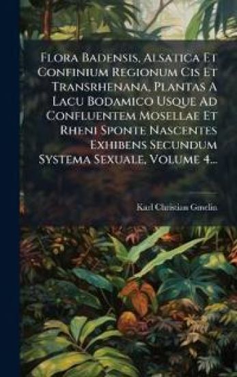 Flora Badensis, Alsatica Et Confinium Regionum Cis Et Transrhenana, Plantas A Lacu Bodamico Usque Ad Confluentem Mosellae Et Rheni Sponte Nascentes Exhibens Secundum Systema Sexuale, Volume 4...