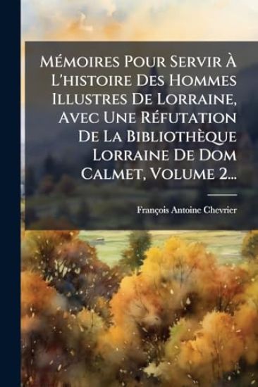MÃ(c)moires Pour Servir Ã? L'histoire Des Hommes Illustres De Lorraine, Avec Une RÃ(c)futation De La Bibliothèque Lorraine De Dom Calmet, Volume 2...