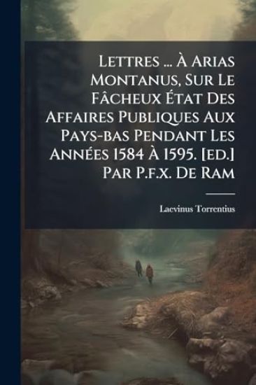 Lettres ... Ã? Arias Montanus, Sur Le Fâcheux Ã?tat Des Affaires Publiques Aux Pays-bas Pendant Les AnnÃ(c)es 1584 Ã? 1595. [ed.] Par P.f.x. De Ram