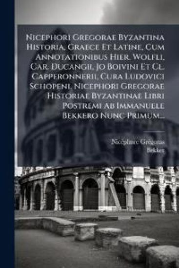 Nicephori Gregorae Byzantina Historia, Graece Et Latine, Cum Annotationibus Hier. Wolfli, Car. Ducangii, Jo Boivini Et Cl. Capperonnerii, Cura Ludovici Schopeni. Nicephori Gregorae Historiae Byzantinae Libri Postremi Ab Immanuele Bekkero Nunc Primum...