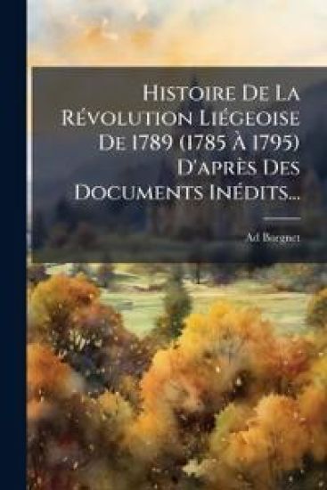Histoire De La RÃ(c)volution LiÃ(c)geoise De 1789 (1785 Ã? 1795) D'après Des Documents InÃ(c)dits...