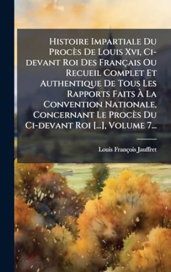 Histoire Impartiale Du Procès De Louis Xvi, Ci-devant Roi Des Français Ou Recueil Complet Et Authentique De Tous Les Rapports Faits Ã? La Convention Nationale, Concernant Le Procès Du Ci-devant Roi [...], Volume 7...