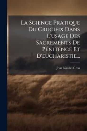 La Science Pratique Du Crucifix Dans L'usage Des Sacrements De PÃ(c)nitence Et D'eucharistie...