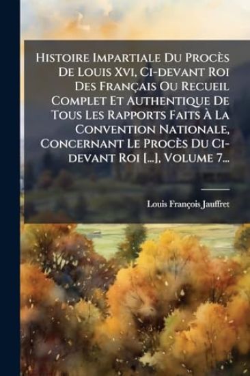 Histoire Impartiale Du Procès De Louis Xvi, Ci-devant Roi Des Français Ou Recueil Complet Et Authentique De Tous Les Rapports Faits Ã? La Convention Nationale, Concernant Le Procès Du Ci-devant Roi [...], Volume 7...