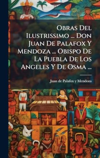 Obras Del Ilustrissimo ... Don Juan De Palafox Y Mendoza ... Obispo De La Puebla De Los Angeles Y De Osma ...