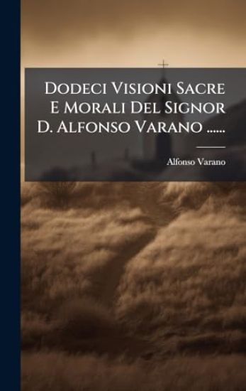 Dodeci Visioni Sacre E Morali Del Signor D. Alfonso Varano ......