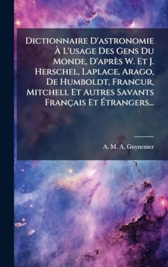 Dictionnaire D'astronomie Ã? L'usage Des Gens Du Monde, D'après W. Et J. Herschel, Laplace, Arago, De Humboldt, FrancÂ?ur, Mitchell Et Autres Savants Français Et Ã?trangers...