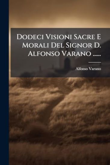 Dodeci Visioni Sacre E Morali Del Signor D. Alfonso Varano ......