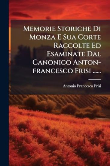 Memorie Storiche Di Monza E Sua Corte Raccolte Ed Esaminate Dal Canonico Anton-francesco Frisi ......