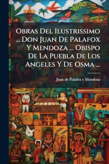 Obras Del Ilustrissimo ... Don Juan De Palafox Y Mendoza ... Obispo De La Puebla De Los Angeles Y De Osma ...