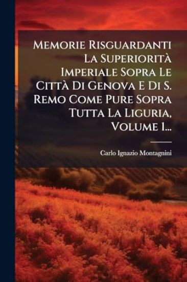 Memorie Risguardanti La SuperioritÃ Imperiale Sopra Le CittÃ Di Genova E Di S. Remo Come Pure Sopra Tutta La Liguria, Volume 1...