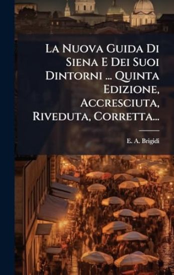 La Nuova Guida Di Siena E Dei Suoi Dintorni ... Quinta Edizione, Accresciuta, Riveduta, Corretta...