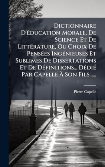 Dictionnaire D'Ã(c)ducation Morale, De Science Et De LittÃ(c)rature, Ou Choix De PensÃ(c)es IngÃ(c)nieuses Et Sublimes De Dissertations Et De DÃ(c)finitions... DÃ(c)diÃ(c) Par Capelle Ã? Son Fils......