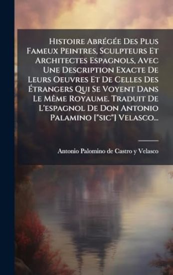 Histoire AbrÃ(c)gÃ(c)e Des Plus Fameux Peintres, Sculpteurs Et Architectes Espagnols, Avec Une Description Exacte De Leurs Oeuvres Et De Celles Des Ã?trangers Qui Se Voyent Dans Le MÃame Royaume. Traduit De L'espagnol De Don Antonio Palamino ["sic"] V