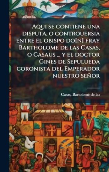 Aqui se contiene una disputa, o controuersia entre el obispo do[n] fray Bartholome de las Casas, o Casaus ... y el doctor Gines de Sepulueda coronista del Emperador nuestro señor