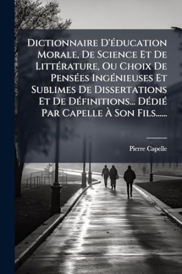 Dictionnaire D'Ã(c)ducation Morale, De Science Et De LittÃ(c)rature, Ou Choix De PensÃ(c)es IngÃ(c)nieuses Et Sublimes De Dissertations Et De DÃ(c)finitions... DÃ(c)diÃ(c) Par Capelle Ã? Son Fils......